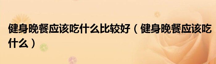健身晚餐應(yīng)該吃什么比較好（健身晚餐應(yīng)該吃什么）