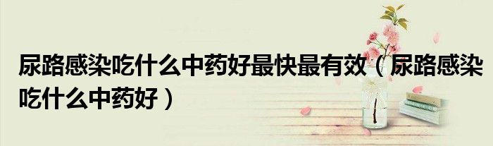尿路感染吃什么中藥好最快最有效（尿路感染吃什么中藥好）