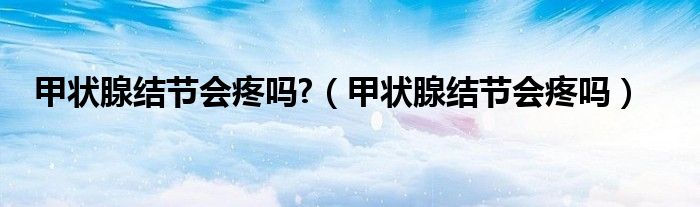 甲狀腺結(jié)節(jié)會疼嗎?（甲狀腺結(jié)節(jié)會疼嗎）