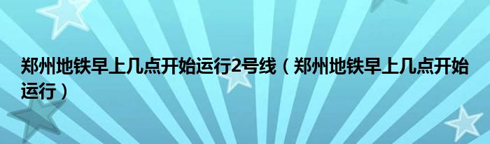 鄭州地鐵早上幾點(diǎn)開(kāi)始運(yùn)行2號(hào)線（鄭州地鐵早上幾點(diǎn)開(kāi)始運(yùn)行）