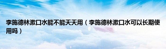 李施德林漱口水能不能天天用（李施德林漱口水可以長期使用嗎）