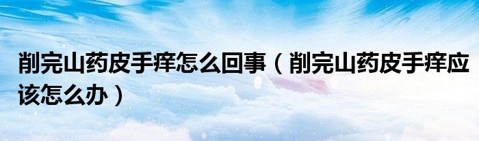 削完山藥皮手癢怎么回事（削完山藥皮手癢應(yīng)該怎么辦）