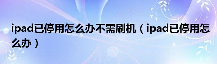 ipad已停用怎么辦不需刷機(jī)（ipad已停用怎么辦）