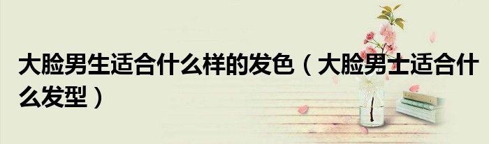 大臉男生適合什么樣的發(fā)色（大臉男士適合什么發(fā)型）