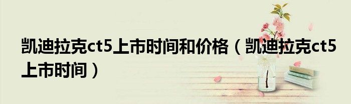 凱迪拉克ct5上市時間和價格（凱迪拉克ct5上市時間）