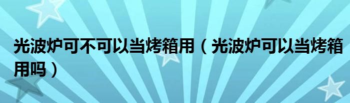 光波爐可不可以當(dāng)烤箱用（光波爐可以當(dāng)烤箱用嗎）