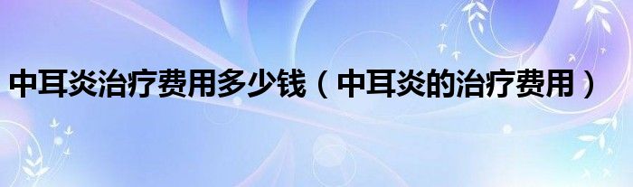 中耳炎治療費(fèi)用多少錢（中耳炎的治療費(fèi)用）
