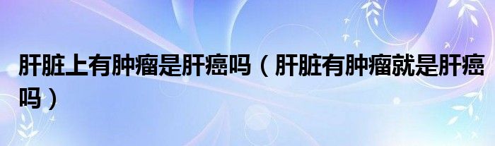 肝臟上有腫瘤是肝癌嗎（肝臟有腫瘤就是肝癌嗎）