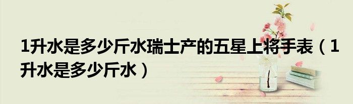 1升水是多少斤水瑞士產(chǎn)的五星上將手表（1升水是多少斤水）