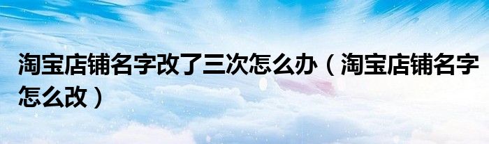 淘寶店鋪名字改了三次怎么辦（淘寶店鋪名字怎么改）