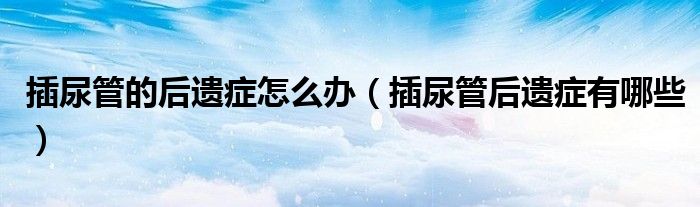 插尿管的后遺癥怎么辦（插尿管后遺癥有哪些）