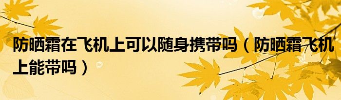 防曬霜在飛機上可以隨身攜帶嗎（防曬霜飛機上能帶嗎）
