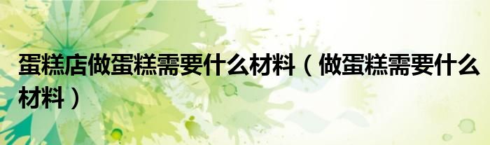 蛋糕店做蛋糕需要什么材料（做蛋糕需要什么材料）