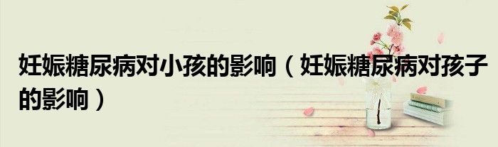 妊娠糖尿病對小孩的影響（妊娠糖尿病對孩子的影響）
