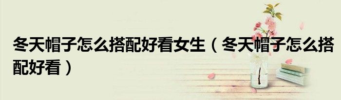 冬天帽子怎么搭配好看女生（冬天帽子怎么搭配好看）