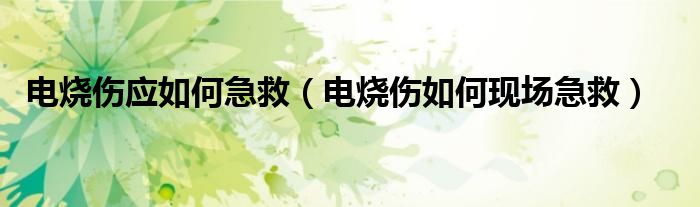 電燒傷應(yīng)如何急救（電燒傷如何現(xiàn)場(chǎng)急救）
