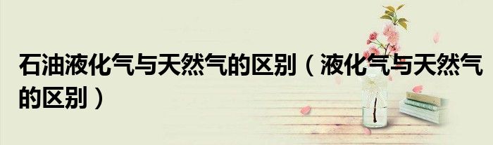石油液化氣與天然氣的區(qū)別（液化氣與天然氣的區(qū)別）