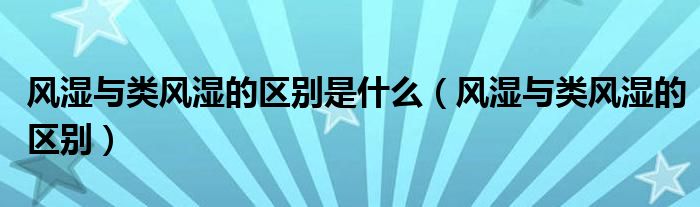 風(fēng)濕與類風(fēng)濕的區(qū)別是什么（風(fēng)濕與類風(fēng)濕的區(qū)別）