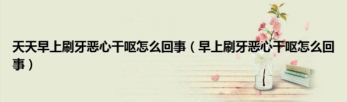 天天早上刷牙惡心干嘔怎么回事（早上刷牙惡心干嘔怎么回事）