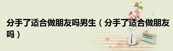 分手了適合做朋友嗎男生（分手了適合做朋友嗎）