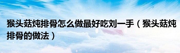 猴頭菇燉排骨怎么做最好吃劉一手（猴頭菇燉排骨的做法）