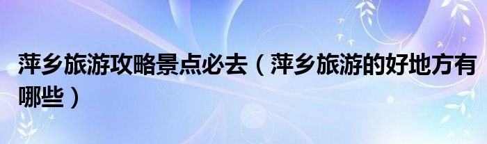 萍鄉(xiāng)旅游攻略景點必去（萍鄉(xiāng)旅游的好地方有哪些）