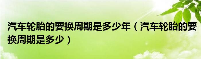 汽車(chē)輪胎的要換周期是多少年（汽車(chē)輪胎的要換周期是多少）