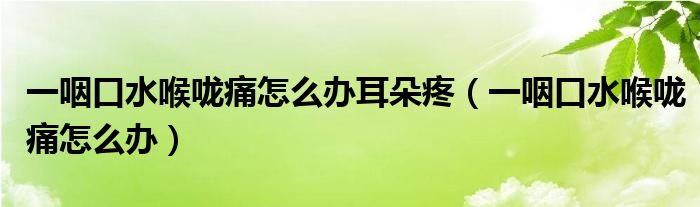 一咽口水喉嚨痛怎么辦耳朵疼（一咽口水喉嚨痛怎么辦）
