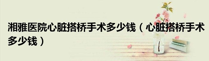 湘雅醫(yī)院心臟搭橋手術(shù)多少錢（心臟搭橋手術(shù)多少錢）