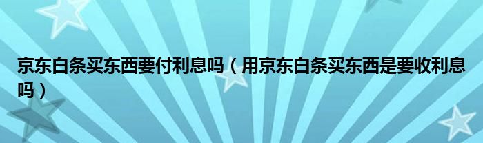 京東白條買東西要付利息嗎（用京東白條買東西是要收利息嗎）
