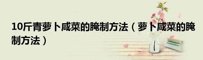 10斤青蘿卜咸菜的腌制方法（蘿卜咸菜的腌制方法）