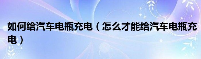 如何給汽車電瓶充電（怎么才能給汽車電瓶充電）