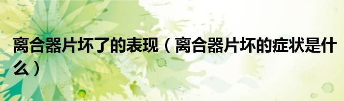 離合器片壞了的表現(xiàn)（離合器片壞的癥狀是什么）