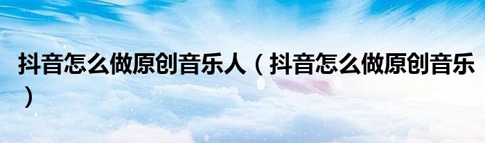 抖音怎么做原創(chuàng)音樂(lè)人（抖音怎么做原創(chuàng)音樂(lè)）