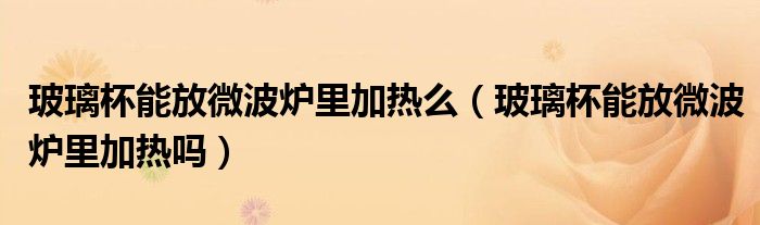 玻璃杯能放微波爐里加熱么（玻璃杯能放微波爐里加熱嗎）