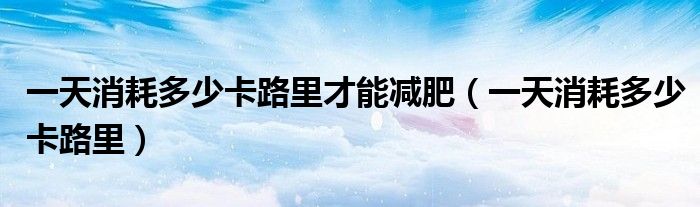 一天消耗多少卡路里才能減肥（一天消耗多少卡路里）