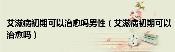 艾滋病初期可以治愈嗎男性（艾滋病初期可以治愈嗎）