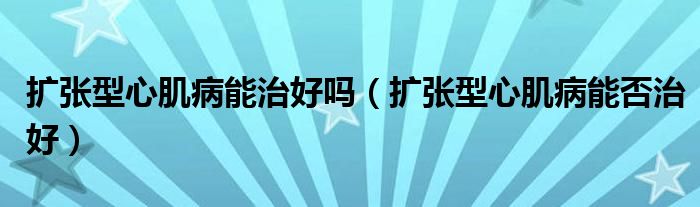 擴張型心肌病能治好嗎（擴張型心肌病能否治好）