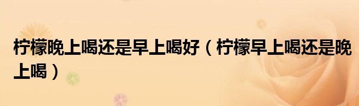 檸檬晚上喝還是早上喝好（檸檬早上喝還是晚上喝）