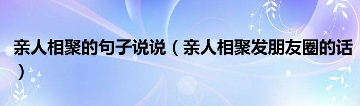 親人相聚的句子說(shuō)說(shuō)（親人相聚發(fā)朋友圈的話）