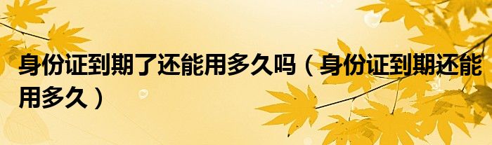 身份證到期了還能用多久嗎（身份證到期還能用多久）