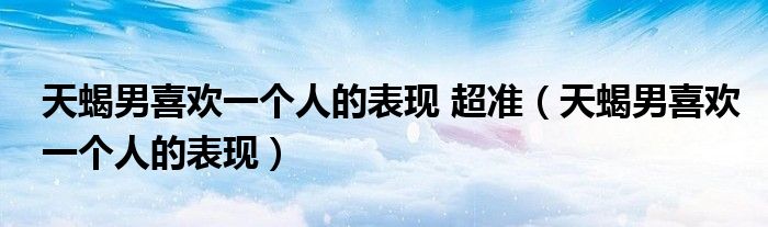 天蝎男喜歡一個(gè)人的表現(xiàn) 超準(zhǔn)（天蝎男喜歡一個(gè)人的表現(xiàn)）