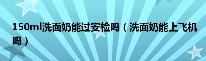150ml洗面奶能過安檢嗎（洗面奶能上飛機嗎）