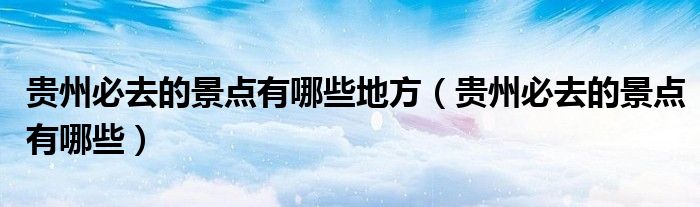 貴州必去的景點有哪些地方（貴州必去的景點有哪些）