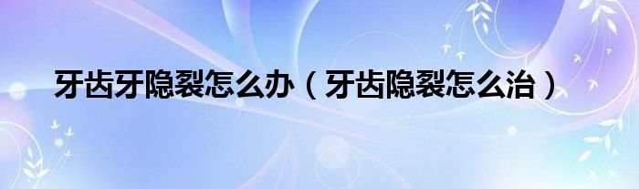 牙齒牙隱裂怎么辦（牙齒隱裂怎么治）