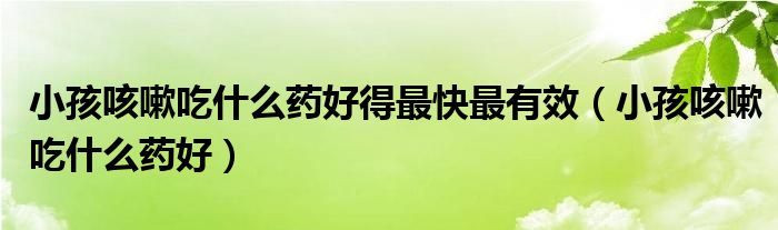 小孩咳嗽吃什么藥好得最快最有效（小孩咳嗽吃什么藥好）