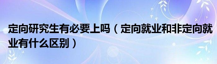 定向研究生有必要上嗎（定向就業(yè)和非定向就業(yè)有什么區(qū)別）