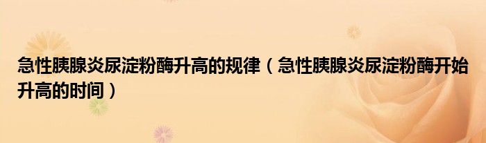 急性胰腺炎尿淀粉酶升高的規(guī)律（急性胰腺炎尿淀粉酶開始升高的時間）