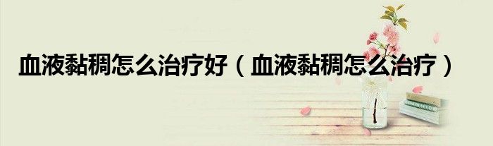 血液黏稠怎么治療好（血液黏稠怎么治療）