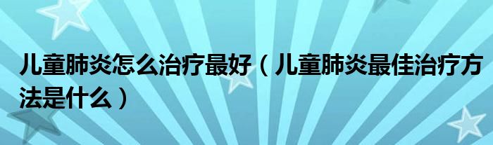兒童肺炎怎么治療最好（兒童肺炎最佳治療方法是什么）
